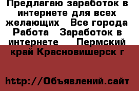 Предлагаю,заработок в интернете для всех желающих - Все города Работа » Заработок в интернете   . Пермский край,Красновишерск г.